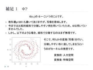 SVMのパラメータ推定 3

    まとめると、ソフトマージンSVMの場合、以下の制約条件が課
     されるものの基本的にはハードマージンSVMと変わりはない
                𝑛
               𝑖=1   𝛼 𝑖 𝑦 𝑖 =0 , 0≦ 𝛼 𝑖 ≦C

    繰り返しとなるが、ソフトマージンSVMは
              ξ𝑖 = 0     or    C→∞

    で、ハードマージンSVMと等しくなる



    11
 