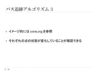 パス追跡アルゴリズム 2

    Step1：直線の方程式を求める
    Step2：直線の変化点(break point)を見つける

                       学習データを3つに分ける
          C変化で
         境界も変化           1.   L = { i | 𝑦 𝑖 𝑓𝑐 <1}
                         2.   R = { i | 𝑦 𝑖 𝑓𝑐 >1}
                         3.   Ε ⇒ 0≦ 𝛼 𝑖 (C) ≦C

                       それぞれの点の状態が違う状態に移る
           Cが増えると      Cが “break point”
          幅が小さくなる


    16
 