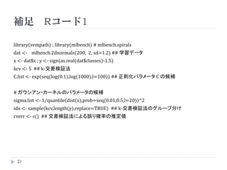 まとめ


    SVMにおけるパス追跡アルゴリズムとは、交差検証法の計算
     量を軽減することを目的としたものであり、近年、その有効性
     が認識されつつある。
    ただし、最適化問題としては既に確立しているものの、機械
     学習においては統計的性質など研究課題は多い。
    また、値も安定しない。
    なお、パターン認識の本では線形までしか示されていない



    21
 