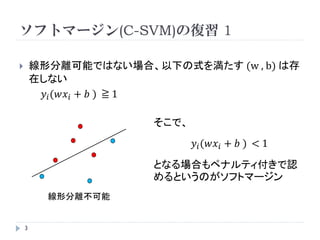 SVMの確認
       識別問題      y = sgn(𝑤𝑥 + 𝑏 )
                            𝑤𝑥 + 𝑏 =0

                                        sgn(y) = 1 … y ≧0
                                        sgn(y) =－1 … y < 0


𝑤𝑥 𝑖 + 𝑏 =0 は定数倍しても問題ないので
        ⇒   𝑤𝑥 𝑖 + 𝑏 ≧1 … 𝑦 𝑖 = 1
            𝑤𝑥 𝑖 + 𝑏 ≦ －1    … 𝑦𝑖 = 1
        ⇒   𝑦 𝑖 (𝑤𝑥 𝑖 + 𝑏 )≧1 ←このもとでマージン最大化
    3
 