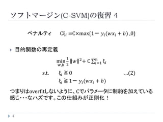 ソフトマージン(C-SVM)の復習 3

        ペナルティ       Cξ 𝑖 =C×max{1－ 𝑦 𝑖 (𝑤𝑥 𝑖 + 𝑏) ,0}



         B                   ξ𝑖 = 0     分離成功
                          0 < ξ𝑖 ≦ 1    Aの場合
    A                        ξ𝑖 > 1     Bの場合（分離失敗）
                    A
                          C → ∞ でハードマージンと同じ
                B



6
 