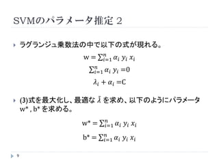 SVMのパラメータ推定 1

       数式的な部分は省略します。
       結局のところ、ラグランジュ乗数法で最適化問題を解くことに
        より、以下の式と制約条件が導かれます。
                                                                           双対問題
                   1       2+ C      𝑛
             L   =     𝑤            𝑖=1 ξ 𝑖
                   2
                              𝑛                      𝑛
                       －     𝑖=1   𝜆𝑖 ξ𝑖 －          𝑖=1   𝛼 𝑖 (ξ 𝑖 − 1－ 𝑦 𝑖 (𝑤𝑥 𝑖 + 𝑏 ))

                            𝑛        1
             ⇔ L=          𝑖=1   𝛼𝑖 －         𝑖,𝑗   𝛼 𝑖 𝛼𝑗 𝑦 𝑖 𝑦𝑗 𝑥 𝑖 𝑥𝑗           …(3)
                                     2

        𝜆 𝑖 について       ただし          𝜆 𝑖 ≧0 , 𝛼 𝑖 ≧0
           最大化
                                                                       𝜆 , 𝛼 はラグランジュ乗数
    9
 