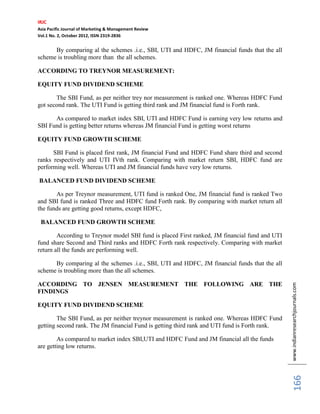 IRJC
Asia Pacific Journal of Marketing & Management Review
Vol.1 No. 2, October 2012, ISSN 2319-2836


      By comparing al the schemes .i.e., SBI, UTI and HDFC, JM financial funds that the all
scheme is troubling more than the all schemes.

ACCORDING TO TREYNOR MEASUREMENT:

EQUITY FUND DIVIDEND SCHEME

       The SBI Fund, as per neither trey nor measurement is ranked one. Whereas HDFC Fund
got second rank. The UTI Fund is getting third rank and JM financial fund is Forth rank.

      As compared to market index SBI, UTI and HDFC Fund is earning very low returns and
SBI Fund is getting better returns whereas JM financial Fund is getting worst returns

EQUITY FUND GROWTH SCHEME

      SBI Fund is placed first rank, JM financial Fund and HDFC Fund share third and second
ranks respectively and UTI IVth rank. Comparing with market return SBI, HDFC fund are
performing well. Whereas UTI and JM financial funds have very low returns.

BALANCED FUND DIVIDEND SCHEME

       As per Treynor measurement, UTI fund is ranked One, JM financial fund is ranked Two
and SBI fund is ranked Three and HDFC fund Forth rank. By comparing with market return all
the funds are getting good returns, except HDFC,

 BALANCED FUND GROWTH SCHEME

        According to Treynor model SBI fund is placed First ranked, JM financial fund and UTI
fund share Second and Third ranks and HDFC Forth rank respectively. Comparing with market
return all the funds are performing well.

      By comparing al the schemes .i.e., SBI, UTI and HDFC, JM financial funds that the all
scheme is troubling more than the all schemes.

ACCORDING TO JENSEN MEASUREMENT THE FOLLOWING ARE THE
FINDINGS                                                                                        www.indianresearchjournals.com
EQUITY FUND DIVIDEND SCHEME

        The SBI Fund, as per neither treynor measurement is ranked one. Whereas HDFC Fund
getting second rank. The JM financial Fund is getting third rank and UTI fund is Forth rank.

        As compared to market index SBI,UTI and HDFC Fund and JM financial all the funds
are getting low returns.
                                                                                                     166
 