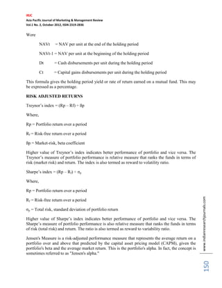 IRJC
Asia Pacific Journal of Marketing & Management Review
Vol.1 No. 2, October 2012, ISSN 2319-2836


Were

         NAVt       = NAV per unit at the end of the holding period

         NAVt-1 = NAV per unit at the beginning of the holding period

         Dt        = Cash disbursements per unit during the holding period

         Ct        = Capital gains disbursements per unit during the holding period

This formula gives the holding period yield or rate of return earned on a mutual fund. This may
be expressed as a percentage.

RISK ADJUSTED RETURNS

Treynor’s index = (Rp – Rf) ÷ ßp

Where,

Rp = Portfolio return over a period

Rf = Risk-free return over a period

ßp = Market-risk, beta coefficient

Higher value of Treynor’s index indicates better performance of portfolio and vice versa. The
Treynor’s measure of portfolio performance is relative measure that ranks the funds in terms of
risk (market risk) and return. The index is also termed as reward to volatility ratio.

Sharpe’s index = (Rp – Rf) ÷ σp

Where,

Rp = Portfolio return over a period


                                                                                                         www.indianresearchjournals.com
Rf = Risk-free return over a period

σp = Total risk, standard deviation of portfolio return

Higher value of Sharpe’s index indicates better performance of portfolio and vice versa. The
Sharpe’s measure of portfolio performance is also relative measure that ranks the funds in terms
of risk (total risk) and return. The ratio is also termed as reward to variability ratio.

Jensen's Measure is a risk-adjusted performance measure that represents the average return on a
portfolio over and above that predicted by the capital asset pricing model (CAPM), given the
portfolio's beta and the average market return. This is the portfolio's alpha. In fact, the concept is
sometimes referred to as "Jensen's alpha."
                                                                                                              150
 
