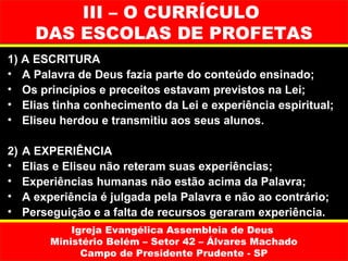III – O CURRÍCULO
       DAS ESCOLAS DE PROFETAS
1) A ESCRITURA
• A Palavra de Deus fazia parte do conteúdo ensinado;
• Os princípios e preceitos estavam previstos na Lei;
• Elias tinha conhecimento da Lei e experiência espiritual;
• Eliseu herdou e transmitiu aos seus alunos.

2)   A EXPERIÊNCIA
•    Elias e Eliseu não reteram suas experiências;
•    Experiências humanas não estão acima da Palavra;
•    A experiência é julgada pela Palavra e não ao contrário;
•    Perseguição e a falta de recursos geraram experiência.
              Igreja Evangélica Assembleia de Deus
          Ministério Belém – Setor 42 – Álvares Machado
                Campo de Presidente Prudente - SP
 