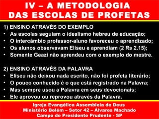 IV – A METODOLOGIA
  DAS ESCOLAS DE PROFETAS
1) ENSINO ATRAVÉS DO EXEMPLO
• As escolas seguiam o idealismo hebreu de educação;
• O intercâmbio professor-aluno favoreceu o aprendizado;
• Os alunos observavam Eliseu e aprendiam (2 Rs 2.15);
• Somente Geazi não aprendeu com o exemplo do mestre.

2) ENSINO ATRAVÉS DA PALAVRA
• Eliseu não deixou nada escrito, não foi profeta literário;
• O pouco conhecido é o que está registrado na Palavra;
• Mas sempre usou a Palavra em seus devocionais;
• Ele aprovou ou reprovou através da Palavra.
           Igreja Evangélica Assembleia de Deus
       Ministério Belém – Setor 42 – Álvares Machado
             Campo de Presidente Prudente - SP
 