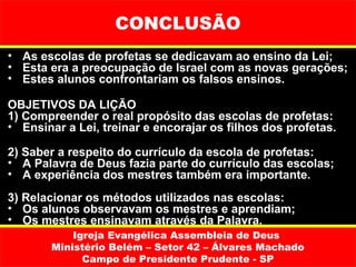 CONCLUSÃO
• As escolas de profetas se dedicavam ao ensino da Lei;
• Esta era a preocupação de Israel com as novas gerações;
• Estes alunos confrontariam os falsos ensinos.

OBJETIVOS DA LIÇÃO
1) Compreender o real propósito das escolas de profetas:
• Ensinar a Lei, treinar e encorajar os filhos dos profetas.

2) Saber a respeito do currículo da escola de profetas:
• A Palavra de Deus fazia parte do currículo das escolas;
• A experiência dos mestres também era importante.
3) Relacionar os métodos utilizados nas escolas:
• Os alunos observavam os mestres e aprendiam;
• Os mestres ensinavam através da Palavra.
           Igreja Evangélica Assembleia de Deus
       Ministério Belém – Setor 42 – Álvares Machado
             Campo de Presidente Prudente - SP
 