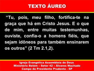 TEXTO ÁUREO

 “Tu,  pois,  meu  filho,  fortifica-te  na 
graça que há em Cristo Jesus. E o que 
de  mim,  entre  muitas  testemunhas, 
ouviste,  confia-o  a  homens  fiéis,  que 
sejam idôneos para também ensinarem 
os outros” (2 Tm 2.1,2).


        Igreja Evangélica Assembleia de Deus
    Ministério Belém – Setor 42 – Álvares Machado
          Campo de Presidente Prudente - SP
 