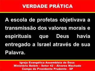 VERDADE PRÁTICA

A escola de profetas objetivava a 
transmissão dos valores morais e 
espirituais        que         Deus          havia 
entregado a Israel através de sua 
Palavra.
       Igreja Evangélica Assembleia de Deus
   Ministério Belém – Setor 42 – Álvares Machado
         Campo de Presidente Prudente - SP
 