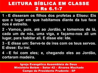 LEITURA BÍBLICA EM CLASSE
            2 Rs 6.1-7
1  - E  disseram  os  filhos  dos  profetas  a  Eliseu:  Eis 
que  o  lugar  em  que  habitamos  diante  da  tua  face 
nos é estreito.
2  - Vamos,  pois,  até  ao  Jordão,  e  tomemos  de  lá, 
cada  um  de  nós,  uma  viga,  e  façamo-nos  ali  um 
lugar, para habitar ali. E disse ele: Ide.
3 - E disse um: Serve-te de ires com os teus servos. 
E disse: Eu irei.
4  - E  foi  com  eles;  e,  chegando  eles  ao  Jordão, 
cortaram madeira.
           Igreja Evangélica Assembleia de Deus
       Ministério Belém – Setor 42 – Álvares Machado
             Campo de Presidente Prudente - SP
 