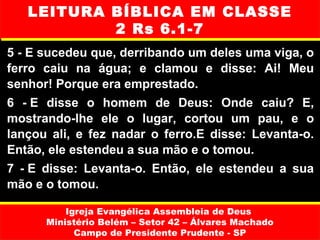 LEITURA BÍBLICA EM CLASSE
           2 Rs 6.1-7
5 - E sucedeu que, derribando um deles uma viga, o
ferro caiu na água; e clamou e disse: Ai! Meu
senhor! Porque era emprestado.
6 - E disse o homem de Deus: Onde caiu? E,
mostrando-lhe ele o lugar, cortou um pau, e o
lançou ali, e fez nadar o ferro.E disse: Levanta-o.
Então, ele estendeu a sua mão e o tomou.
7 - E disse: Levanta-o. Então, ele estendeu a sua
mão e o tomou.

          Igreja Evangélica Assembleia de Deus
      Ministério Belém – Setor 42 – Álvares Machado
            Campo de Presidente Prudente - SP
 
