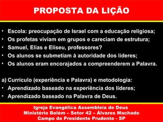PROPOSTA DA LIÇÃO

•   Escola: preocupação de Israel com a educação religiosa;
•   Os profetas viviam em grupos e careciam de estrutura;
•   Samuel, Elias e Eliseu, professores?
•   Os alunos se submetiam à autoridade dos líderes;
•   Os alunos eram encorajados a compreenderem a Palavra.


a) Currículo (experiência e Palavra) e metodologia:
• Aprendizado baseado na experiência dos líderes;
• Aprendizado baseado na Palavra de Deus.

             Igreja Evangélica Assembleia de Deus
         Ministério Belém – Setor 42 – Álvares Machado
               Campo de Presidente Prudente - SP
 