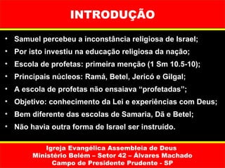 INTRODUÇÃO

• Samuel percebeu a inconstância religiosa de Israel;
• Por isto investiu na educação religiosa da nação;
• Escola de profetas: primeira menção (1 Sm 10.5-10);
• Principais núcleos: Ramá, Betel, Jericó e Gilgal;
• A escola de profetas não ensaiava “profetadas”;
• Objetivo: conhecimento da Lei e experiências com Deus;
• Bem diferente das escolas de Samaria, Dã e Betel;
• Não havia outra forma de Israel ser instruído.

           Igreja Evangélica Assembleia de Deus
       Ministério Belém – Setor 42 – Álvares Machado
             Campo de Presidente Prudente - SP
 