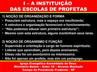 I – A INSTITUIÇÃO
    DAS ESCOLAS DE PROFETAS
1) NOÇÃO DE ORGANIZAÇÃO E FORMA
• Possuíam estrutura, mas o espaço era insuficiente;
• A estrutura e organização favoreciam o funcionamento;
• “Não podemos educar sem primeiro estruturar”;
• Mesmo com esta estrutura, alguns mantinham seus lares.

2) NOÇÃO DE ORGANISMO E FUNÇÃO
• Supervisão e orientação à cargo de homens espirituais;
• Líderes que aprendiam, para depois ensinarem;
• Eliseu não foi um aventureiro ou interesseiro;
• Não foi apenas um profeta, mas sim um pedagogo.
           Igreja Evangélica Assembleia de Deus
       Ministério Belém – Setor 42 – Álvares Machado
             Campo de Presidente Prudente - SP
 
