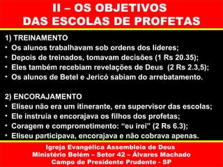 II – OS OBJETIVOS
     DAS ESCOLAS DE PROFETAS
1) TREINAMENTO
• Os alunos trabalhavam sob ordens dos líderes;
• Depois de treinados, tomavam decisões (1 Rs 20.35);
• Eles também recebiam revelações de Deus (2 Rs 2.3,5);
• Os alunos de Betel e Jericó sabiam do arrebatamento.

2) ENCORAJAMENTO
• Eliseu não era um itinerante, era supervisor das escolas;
• Ele instruía e encorajava os filhos dos profetas;
• Coragem e comprometimento: “eu irei” (2 Rs 6.3);
• Eliseu participava, encorajava e não cobrava apenas.
           Igreja Evangélica Assembleia de Deus
       Ministério Belém – Setor 42 – Álvares Machado
             Campo de Presidente Prudente - SP
 