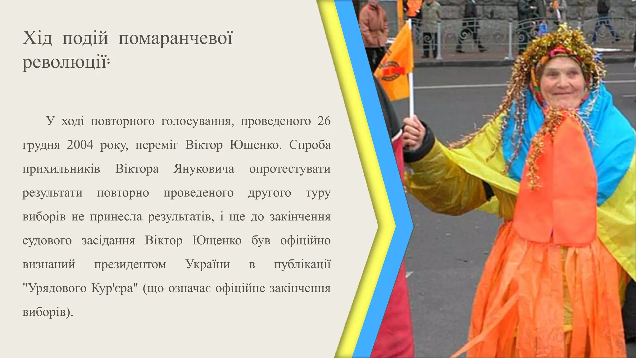 Хід подій помаранчевої
революції:

    У ході повторного голосування, проведеного 26
грудня 2004 року, переміг Віктор Ющенко. Спроба
прихильників    Віктора    Януковича    опротестувати
результати   повторно     проведеного   другого   туру
виборів не принесла результатів, і ще до закінчення
судового засідання Віктор Ющенко був офіційно
визнаний     президентом     України    в   публікації
"Урядового Кур'єра" (що означає офіційне закінчення
виборів).
 