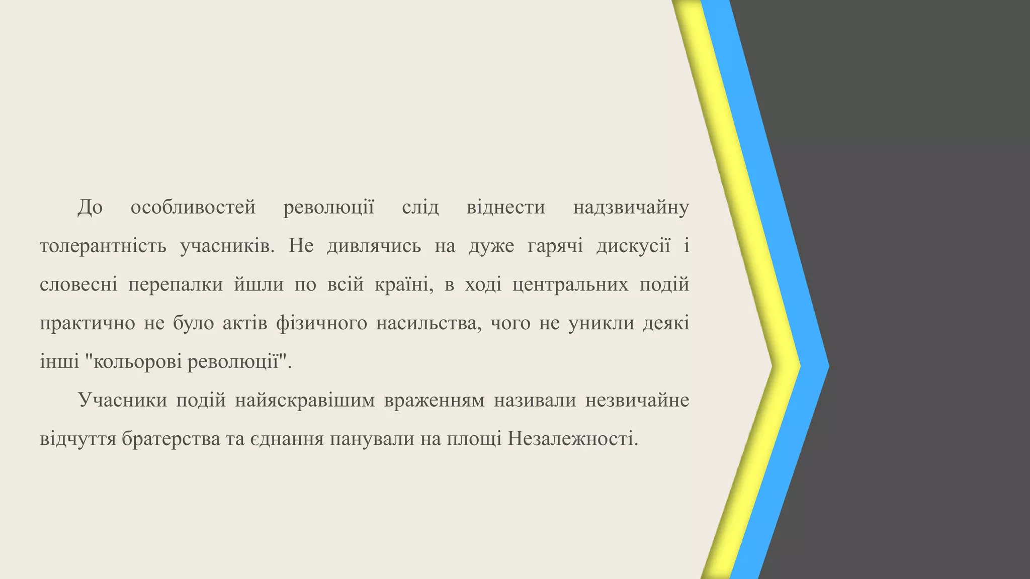 До   особливостей     революції   слід   віднести   надзвичайну
толерантність учасників. Не дивлячись на дуже гарячі дискусії і
словесні перепалки йшли по всій країні, в ході центральних подій
практично не було актів фізичного насильства, чого не уникли деякі
інші "кольорові революції".
    Учасники подій найяскравішим враженням називали незвичайне
відчуття братерства та єднання панували на площі Незалежності.
 