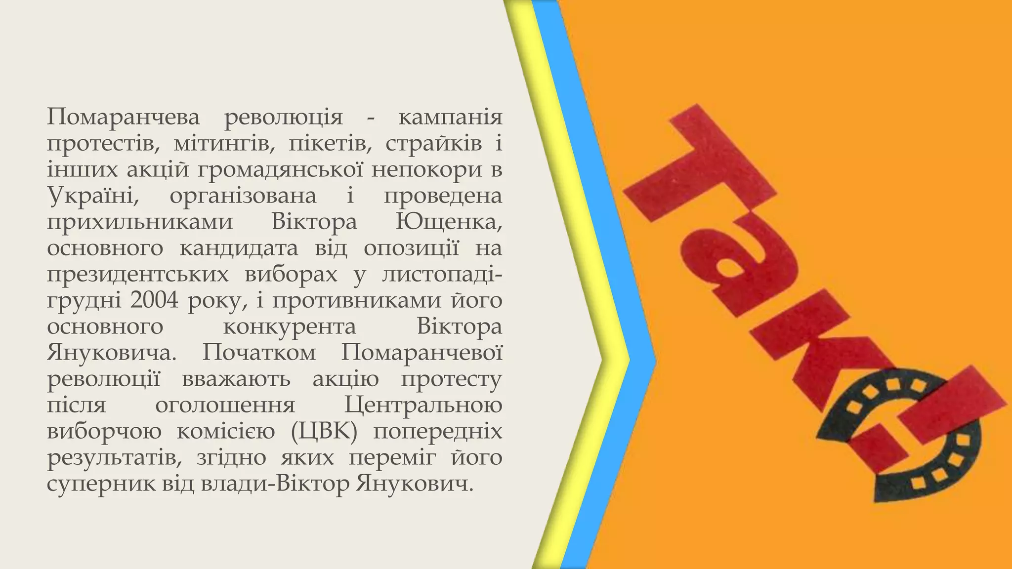 Помаранчева революція - кампанія
протестів, мітингів, пікетів, страйків і
інших акцій громадянської непокори в
Україні, організована і проведена
прихильниками       Віктора    Ющенка,
основного кандидата від опозиції на
президентських виборах у листопаді-
грудні 2004 року, і противниками його
основного       конкурента       Віктора
Януковича. Початком Помаранчевої
революції вважають акцію протесту
після    оголошення       Центральною
виборчою комісією (ЦВК) попередніх
результатів, згідно яких переміг його
суперник від влади-Віктор Янукович.
 