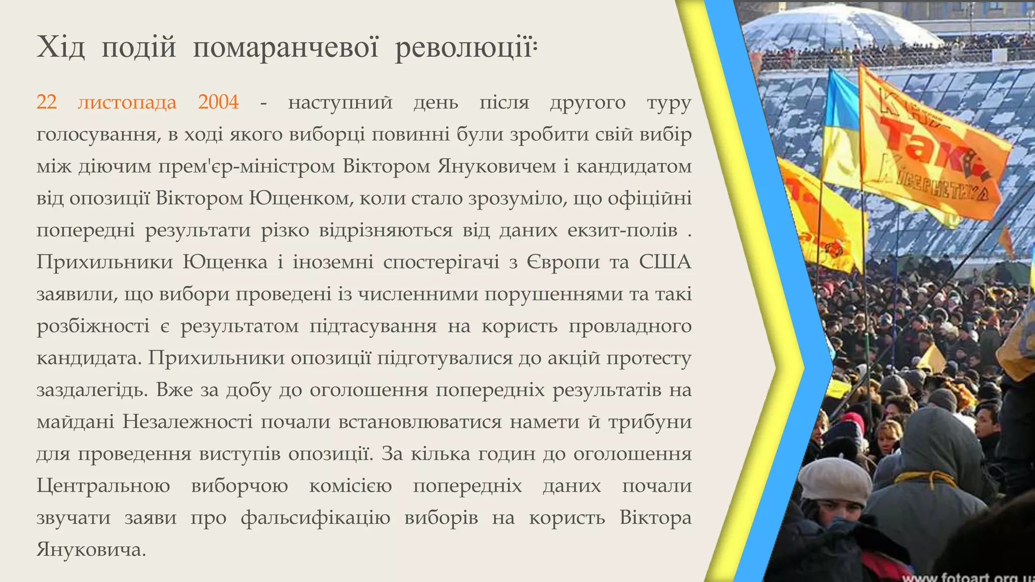 Хід подій помаранчевої революції:
22   листопада   2004   -   наступний   день   після   другого   туру
голосування, в ході якого виборці повинні були зробити свій вибір
між діючим прем'єр-міністром Віктором Януковичем і кандидатом
від опозиції Віктором Ющенком, коли стало зрозуміло, що офіційні
попередні результати різко відрізняються від даних екзит-полів .
Прихильники Ющенка і іноземні спостерігачі з Європи та США
заявили, що вибори проведені із численними порушеннями та такі
розбіжності є результатом підтасування на користь провладного
кандидата. Прихильники опозиції підготувалися до акцій протесту
заздалегідь. Вже за добу до оголошення попередніх результатів на
майдані Незалежності почали встановлюватися намети й трибуни
для проведення виступів опозиції. За кілька годин до оголошення
Центральною      виборчою    комісією   попередніх     даних   почали
звучати заяви про фальсифікацію виборів на користь Віктора
Януковича.
 