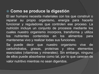  Como se produce la digestión
El ser humano necesita materiales con los que construir o
reparar su propio organismo, energía para hacerlo
funcionar y reguladores que controlen ese proceso. La
nutrición incluye un conjunto de procesos mediante los
cuales nuestro organismo incorpora, transforma y utiliza
los nutrientes contenidos en los alimentos para
mantenerse vivo y realizar todas sus funciones.
Se puede decir que nuestro organismo vive de
carbohidratos, grasas, proteínas y otros elementos
esenciales (vitaminas y minerales). Sin embargo, ninguno
de ellos puede absorberse como tal, por lo que carecen de
valor nutritivo mientras no sean digeridos.
 