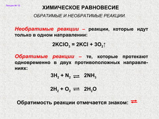 Лекция № 12.
2KClO3 = 2KCl + 3O2↑
3H2 + N2 2NH3
2H2 + O2 2H2O
Обратимость реакции отмечается знаком:
ХИМИЧЕСКОЕ РАВНОВЕСИЕ
Необратимые реакции – реакции, которые идут
только в одном направлении:
ОБРАТИМЫЕ И НЕОБРАТИМЫЕ РЕАКЦИИ.
Обратимые реакции – те, которые протекают
одновременно в двух противоположных направле-
ниях:
 