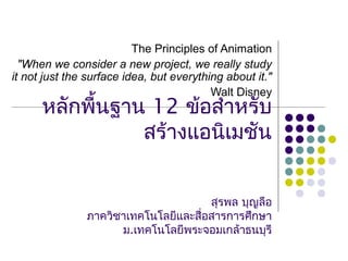 หลักพื้นฐาน 12 ข้อสำาหรับ
สร้างแอนิเมชัน
สุรพล บุญลือ
ภาควิชาเทคโนโลยีและสื่อสารการศึกษา
ม.เทคโนโลยีพระจอมเกล้าธนบุรี
The Principles of Animation
"When we consider a new project, we really study
it not just the surface idea, but everything about it."
Walt Disney
 