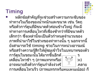 Timing
 หลักข้อสำำคัญที่จะช่วยสร้ำงควำมกระชับของ
ท่ำทำงในเรื่องของนำ้ำหนักและขนำด เช่น วัตถุ
หรือตัวกำร์ตูนที่มีขนำดตัวค่อนข้ำงใหญ่ ก็จะมี
ท่ำทำงกำรเคลื่อนไหวที่เชื่องช้ำกว่ำที่มีขนำดตัว
เล็กกว่ำ ซึ่งเหล่ำนี้จะเป็นตัวกำำหนดจำำนวนของ
ภำพที่นำำมำใช้ในช่วงของท่ำทำงนั้น ๆ นอกจำกนี้
ยังสำมำรถใช้ timing ช่วยในกำรหน่วงอำรมณ์
หรือสร้ำงควำมรู้สึกให้ผู้ชมเข้ำใจในบทบำทของตัว
กำร์ตูนในขณะนั้นได้มำกขึ้นอีกด้วยเช่น กำร
เคลื่อนไหวช้ำ ๆ (ภำพแทรกหรือคีย์เฟรมเยอะ)
อำจหมำยถึงตัวกำร์ตูนกำำลังง่วงซึมหรือผ่อนคลำย
กำรเคลื่อนไหวเร็ว (ภำพแทรกหรือคีย์เฟรมน้อย) ก็
 