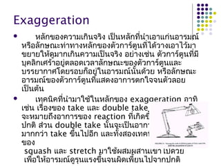Exaggeration
 หลักของควำมเกินจริง เป็นหลักที่นำำเอำแก่นอำรมณ์
หรือลักษณะท่ำทำงหลักของตัวกำร์ตูนที่ได้วำงเอำไว้มำ
ขยำยให้ดูมำกเกินควำมเป็นจริง อย่ำงเช่น ตัวกำร์ตูนที่มี
บุคลิกเศร้ำอยู่ตลอดเวลำลักษณะของตัวกำร์ตูนและ
บรรยำกำศโดยรอบก็อยู่ในอำรมณ์นั้นด้วย หรือลักษณะ
อำรมณ์ของตัวกำร์ตูนที่แสดงอำกำรตกใจจนตัวลอย
เป็นต้น
 เทคนิคที่นำำมำใช้ในหลักของ exaggeration อำทิ
เช่น เรื่องของ take และ double take ซึ่งเทคนิค take
จะหมำยถึงอำกำรของ reaction ที่เกิดขึ้นมำกเกินกว่ำ
ปกติ ส่วน double take นั้นจะเป็นอำกำรที่เกิดขึ้น
มำกกว่ำ take ขึ้นไปอีก และทั้งสองเทคนิคมักจะนำำหลัก
ของ
squash และ stretch มำใช้ผสมผสำนเข้ำไปด้วย
เพื่อให้อำรมณ์ดูรุนแรงขึ้นจนผิดเพี้ยนไปจำกปกติ
 