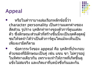 Appeal
 หรือในตำำรำบำงเล่มเรียกหลักข้อนี้ว่ำ
character personality เป็นควำมแตกต่ำงของ
สัดส่วน รูปร่ำง บุคลิกท่ำทำงของตัวกำร์ตูนแต่ละ
ตัว ซึ่งลักษณะส่วนตัวที่สร้ำงขึ้นนี้จะเป็นจุดดึงดูดผู้
ชมให้จดจำำได้ว่ำเป็นตัวกำร์ตูนใดแม้จะเห็นเป็น
เพียงเงำมืดก็ตำม
 ข้อควรระวังของ appeal คือ บุคลิกที่ประกอบ
ด้วยของที่มีลักษณะเป็นคู่ เช่น แขน ขำ ไม่ควรอยู่
ในทิศทำงเดียวกัน เพรำะจะทำำให้ภำพที่เกิดขึ้นดู
แข็งไม่สมจริง และเกิดเงำที่บดบังซึ่งกันและกัน
 