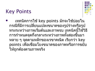 Key Points
 เทคนิคการใช้ key points มักจะใช้บ่อยใน
กรณีที่มีการเปลี่ยนแปลงขนาดของรูปร่างหรือรูป
ทรงระหว่างภาพเริ่มต้นและภาพจบ เทคนิคนี้ใช้วิธี
การกำาหนดจุดกึ่งกลางระหว่างภาพทั้งสองขึ้นมา
หลาย ๆ จุดตามหลักของเรขาคณิต เรียกว่า key
points เพื่อเชื่อมโยงขนาดของภาพหรือการขยับ
ให้ถูกต้องตามภาพจริง
 