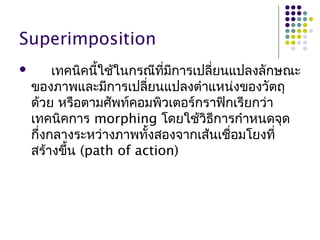 Superimposition
 เทคนิคนี้ใช้ในกรณีที่มีการเปลี่ยนแปลงลักษณะ
ของภาพและมีการเปลี่ยนแปลงตำาแหน่งของวัตถุ
ด้วย หรือตามศัพท์คอมพิวเตอร์กราฟิกเรียกว่า
เทคนิคการ morphing โดยใช้วิธีการกำาหนดจุด
กึ่งกลางระหว่างภาพทั้งสองจากเส้นเชื่อมโยงที่
สร้างขึ้น (path of action)
 