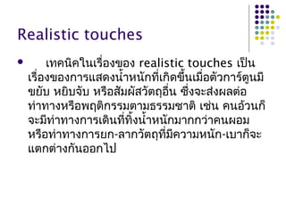 Realistic touches
 เทคนิคในเรื่องของ realistic touches เป็น
เรื่องของการแสดงนำ้าหนักที่เกิดขึ้นเมื่อตัวการ์ตูนมี
ขยับ หยิบจับ หรือสัมผัสวัตถุอื่น ซึ่งจะส่งผลต่อ
ท่าทางหรือพฤติกรรมตามธรรมชาติ เช่น คนอ้วนก็
จะมีท่าทางการเดินที่ทิ้งนำ้าหนักมากกว่าคนผอม
หรือท่าทางการยก-ลากวัตถุที่มีความหนัก-เบาก็จะ
แตกต่างกันออกไป
 