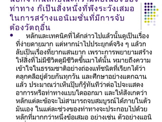 นอกจากนี้ลักษณะความต่อเนื่องของ
ท่าทาง ก็เป็นสิ่งหนึ่งที่พึงระวังเสมอ
ในการสร้างแอนิเมชั่นที่มีการจับ
ต้องวัตถุอื่น
 หลักและเทคนิคที่ได้กล่าวไปแล้วนั้นดูเป็นเรื่อง
ที่ง่ายดายมาก แต่หากนำาไปประยุกต์จริง ๆ แล้วก
ลับเป็นเรื่องที่ยากแสนยาก เพราะการพยายามสร้าง
ให้สิ่งที่ไม่มีชีวิตดูมีชีวิตขึ้นมาได้นั้น หมายถึงความ
เข้าใจในธรรมชาติอย่างถ่องแท้ชนิดที่เรียกได้ว่า
คลุกคลีอยู่ด้วยกันทุกวัน และศึกษาอย่างแตกฉาน
แล้ว ประมาณว่าเห็นปุ๊บก็รู้ทันทีว่าต่อไปจะแสดง
อาการหรือท่าทางแบบใดออกมา และให้สังเกตว่า
หลักแต่ละข้อจะไม่สามารถจบสมบูรณ์ได้ภายในตัว
มันเอง ในแต่ละช่วงของท่าทางจะประกอบไปด้วย
หลักที่มากกว่าหนึ่งข้อเสมอ อย่างเช่น ตัวอย่างแอนิ
 