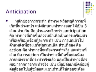 Anticipation
 หลักของการกระทำา ท่าทาง หรือพฤติกรรมที่
เกิดขึ้นล่วงหน้า แบ่งลักษณะท่าทางออกได้เป็น 3
ส่วน ด้วยกัน คือ ส่วนแรกเรียกว่า anticipation
คือ ท่าทางที่เกิดขึ้นล่วงหน้าเพื่อเป็นการเตรียมตัว
หรือเตรียมพร้อมที่จะกระทำา เช่น การเอนตัวไป
ด้านหลังเพื่อจะเสริ์ฟลูกเทนนิส ส่วนที่สอง คือ
action คือ ท่าทางที่จะต้องกระทำาจริง และส่วนที่
สาม คือ reaction เป็นท่าทางที่เกิดขึ้นต่อเนื่อง
ภายหลังจากที่กระทำาจริงแล้ว และเป็นท่าทางที่ส่ง
ผลมาจากการกระทำาจริง เช่น เมื่อปล่อยหมัดต่อยคู่
ต่อสู้ออกไปแล้วมือและแขนด้านที่ใช้ต่อยจะต้อง
 