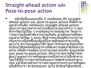 Straight-ahead action และ
Pose-to-pose action
 หลักข้อนี้แบ่งออกเป็น 2 เทคนิคย่อย คือ straight-
ahead action และ pose-to-pose action ซึ่งมีความ
แตกต่างกันคือ เทคนิคแบบ straight-ahead action
เป็นการวาดภาพท่าทางการเคลื่อนไหวอย่างคร่าว ๆ ของ
ตัวการ์ตูนไปเรื่อย ๆ ตามจินตนาการของผู้วาด โดยการ
วาดจะวาดเรียงลำาดับจากภาพเริ่มต้น ตามด้วยภาพที่สอง
และสามไปเรื่อย ๆ จนจบ ซึ่งผู้วาดจะเป็นผู้ที่ทราบว่าภาพ
หรือท่าทางที่เกิดขึ้นจะต้องเป็นภาพลักษณะท่าทางเป็น
อย่างไร ช่วงไหนจะต้องใช้ภาพเท่าไหร่จนกระทั่งจบเรื่อง
มักนิยมใช้เทคนิคนี้กับท่าทางที่ต้องการแสดงให้เห็นความ
ดุร้าย หรือมีการเคลื่อนไหวท่าทางอย่างเร่งรีบ ส่วนเทคนิค
แบบ pose-to-pose action เป็นการวาดภาพที่ผู้วาดจะ
ต้องวางแผนการวาดทั้งหมดจากหนึ่งท่าทางไปอีกท่าทาง
โดยใช้วิธีการวาดภาพเริ่มต้นและภาพสุดท้ายของท่าทาง
ก่อน แล้วจึงตามด้วยการวาดภาพแทรกระหว่างภาพทั้งสอง
หรือที่เรียกว่า In-betweens ลงไป มักนิยมใช้เทคนิคนี้
 