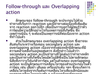 Follow-through และ Overlapping
action
 ลักษณะของ follow-through จะประกอบไปด้วย
ท่าทางที่เรียกว่า reaction และมีท่าทางต่อเนื่องที่เพิ่มเติม
จาก reaction ออกไปอีก เพื่อเป็นการบอกให้ผู้ชมรู้ว่าตัว
การ์ตูนมีความรู้สึกอย่างไรกับเหตุการณ์ที่เกิดขึ้น ซึ่ง
เหตุการณ์นั้น ๆ จะต้องเป็นเหตุการณ์ที่ต่อเนื่องจาก action
ที่ทำาไปแล้ว
 ส่วนในลักษณะของ overlapping action ซึ่งอาจจะ
สับสนกันระหว่างเรื่องของ secondary action และ
overlapping action เนื่องจากทั้งสองหลักมีลักษณะที่มี
ความคล้ายคลึงกันอยู่พอสมควร ดังที่กล่าวไปแล้วว่า
secondary action จะเป็นท่าทางที่ไม่เด่นกว่าท่าทางหลัก
และเป็นท่าทางที่เกิดขึ้นโดยอัตโนมัติซึ่งเป็นไปตามลักษณะ
นิสัยที่เราวางให้แก่ตัวการ์ตูน แต่ในส่วนของ overlapping
action จะเป็นลักษณะการเคลื่อนไหวของส่วนประกอบในตัว
การ์ตูน เช่น เสื้อผ้า เส้นผม เครื่องประดับ ฯลฯ ซึ่งจะเกิดการ
เคลื่อนไหวหลังจากเริ่มต้นการเคลื่อนไหวเพียงเล็กน้อยและ
 