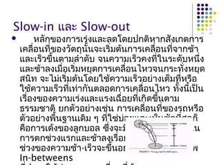 Slow-in และ Slow-out
 หลักของการเร่งและลดโดยปกติหากสังเกตการ
เคลื่อนที่ของวัตถุนั้นจะเริ่มต้นการเคลื่อนที่จากช้า
และเร็วขึ้นตามลำาดับ จนความเร็วคงที่ในระดับหนึ่ง
และช้าลงเมื่อเริ่มหยุดการเคลื่อนไหวจนกระทั่งหยุด
สนิท จะไม่เริ่มต้นโดยใช้ความเร็วอย่างเต็มที่หรือ
ใช้ความเร็วที่เท่ากันตลอดการเคลื่อนไหว ทั้งนี้เป็น
เรื่องของความเร่งและแรงเฉื่อยที่เกิดขึ้นตาม
ธรรมชาติ ยกตัวอย่างเช่น การเคลื่อนที่ของรถหรือ
ตัวอย่างพื้นฐานเดิม ๆ ที่ใช่บ่อยและเห็นชัดที่สุดก็
คือการเด้งของลูกบอล ซึ่งจะมีความแรงและเร็วใน
การตกช่วงแรกและช้าลงเรื่อย ๆ ลดหลั่นกันไป
ช่วงของความช้า-เร็วจะขึ้นอยู่กับจำานวนของภาพ
In-betweens
 