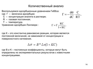 Количественный анализ
14
Воспользуемся адсорбционным уравнением Гиббса:
где Г – величина адсорбции;
C – концентрация аналита в растворе;
R – газовая постоянная;
T – температура.
Уравнение адсорбции Лэнгмюра :
где К – это константна равновесия реакции, которая является
постоянной величиной, не зависимой от концентрации и
поверхностного натяжения.
где B и K – постоянные коэффициенты, которые могут быть
определены из экспериментальных результатов с известными
концентрациями.
 