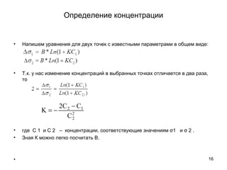 • Напишем уравнения для двух точек с известными параметрами в общем виде:
• Т.к. у нас изменение концентраций в выбранных точках отличается в два раза,
то
• где С 1 и С 2 – концентрации, соответствующие значениям σ1 и σ 2 .
• Зная К можно легко посчитать В.
• 16
Определение концентрации
 
