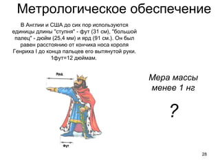 Метрологическое обеспечение
28
В Англии и США до сих пор используются
единицы длины "ступня" - фут (31 см), "большой
палец" - дюйм (25,4 мм) и ярд (91 см.). Он был
равен расстоянию от кончика носа короля
Генриха I до конца пальцев его вытянутой руки.
1фут=12 дюймам.
Мера массы
менее 1 нг
?
 