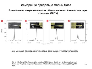 Измерение предельно малых масс
33
Взвешивание микроскопических объектов с массой менее чем один
этограмм (10-18
г)
Mo Li, H.X. Tang, M.L. Roukes. Ultra-sensitive NEMS-based Cantilevers for Sensing, Scanned
Probe and Very High-frequency Applications // Nature Nanotechnology,- February 2007, pp114-
120.
Чем меньше размер кантилевера, тем выше чувствительность
 