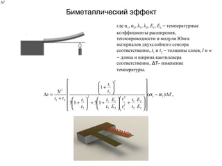 Биметаллический эффект
,)(
1313
1
3
21
1
2
2
1
2
2
2
1
2
1
2
2
1
2
2
1
21
2
2
1
T
E
E
t
t
t
t
E
E
t
t
t
t
t
t
tt
l
z ∆−






















+





++





+






+
+
=∆ αα
где α1
, α2
, λ1
, λ2
, Е1
, Е2
– температурные
коэффициенты расширения,
теплопроводности и модули Юнга
материалов двухслойного сенсора
соответственно, t1
и t2
– толщины слоев, l и w
– длина и ширина кантилевера
соответственно, ΔT- изменение
температуры.
T∆
 