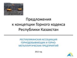 Предложения
к концепции Горного кодекса
Республики Казахстан
РЕСПУБЛИКАНСКАЯ АССОЦИАЦИЯ
ГОРНОДОБЫВАЮЩИХ И ГОРНО-
МЕТАЛЛУРГИЧЕСКИХ ПРЕДПРИЯТИЙ
2012 год
 