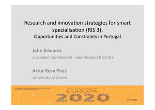 Research and innovation strategies for smart
specialisation (RIS 3).
Opportunities and Constraints in Portugal
John Edwards
European Commission - Joint Research Centre
Artur Rosa Pires
University of Aveiro
 