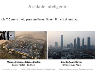Universidade de Aveiro EUROPA 2020: Retórica, Discursos, Política e Prática Cidades inteligentes no geral, Águeda em particular
•As TIC como meio para um fim e não um fim em si mesmo.
A cidade inteligente
Masdar, Emirados Estados Unidos.
Fonte: Foster + Partners
Songdo, South Korea.
Fonte: Lee Jae-Won
 