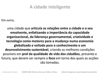 Universidade de Aveiro EUROPA 2020: Retórica, Discursos, Política e Prática Cidades inteligentes no geral, Águeda em particular
Em suma,
uma cidade que articula as relações entre a cidade e o seu
envolvente, enfatizando a importância da capacidade
organizacional, da liderança governamental, criatividade e
tecnologia como motores para a mudança numa economia
globalizada e voltada para o conhecimento e um
desenvolvimento sustentável, criando as melhores condições
possíveis em prol da qualidade de vida dos cidadãos, presente e
futuro, que devem ser sempre o foco em torno dos quais as acções
são tomadas.
A cidade inteligente
 