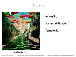 Universidade de Aveiro EUROPA 2020: Retórica, Discursos, Política e Prática Cidades inteligentes no geral, Águeda em particular
Águeda
AgitÁgueda, 2012.
Inovação;
Sustentabilidade;
Tecnologia.
 
