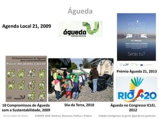 Universidade de Aveiro EUROPA 2020: Retórica, Discursos, Política e Prática Cidades inteligentes no geral, Águeda em particular
Agenda Local 21, 2009
Águeda
10 Compromissos de Águeda
com a Sustentabilidade, 2009
Prémio Águeda 21, 2013
Dia da Terra, 2010 Águeda no Congresso ICLEI,
2012
 