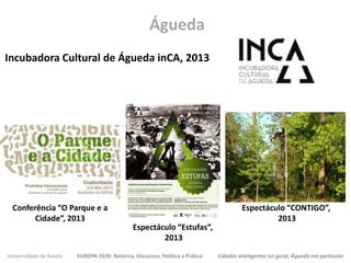 Universidade de Aveiro EUROPA 2020: Retórica, Discursos, Política e Prática Cidades inteligentes no geral, Águeda em particular
Incubadora Cultural de Águeda inCA, 2013
Águeda
Conferência “O Parque e a
Cidade”, 2013
Espectáculo “Estufas”,
2013
Espectáculo “CONTIGO”,
2013
 