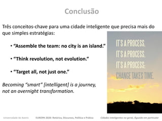 Universidade de Aveiro EUROPA 2020: Retórica, Discursos, Política e Prática Cidades inteligentes no geral, Águeda em particular
Três conceitos-chave para uma cidade inteligente que precisa mais do
que simples estratégias:
• “Assemble the team: no city is an island.”
• “Think revolution, not evolution.”
• “Target all, not just one.”
Becoming “smart” [intelligent] is a journey,
not an overnight transformation.
Conclusão
 